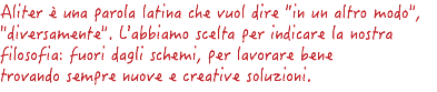 Aliter è una parola latina che vuol dire "in un altro modo", "diversamente". L'abbiamo scelta per indicare la nostra filosofia: fuori dagli schemi, per lavorare bene trovando sempre nuove e creative soluzioni.