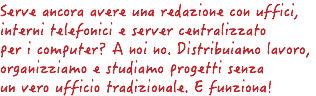 Serve ancora avere una redazione con uffici, interni telefonici e server centralizzato per i computer? A noi no. Distribuiamo lavoro, organizziamo e studiamo progetti senza un vero ufficio tradizionale. E funziona! 